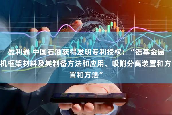 盈利通 中国石油获得发明专利授权：“锆基金属-有机框架材料及其制备方法和应用、吸附分离装置和方法”