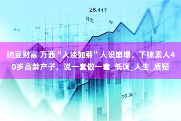 豌豆财富 万茜“人淡如菊”人设崩塌，下嫁素人40岁高龄产子，说一套做一套_低调_人生_质疑