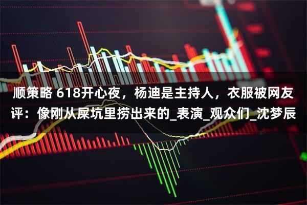 顺策略 618开心夜，杨迪是主持人，衣服被网友评：像刚从屎坑里捞出来的_表演_观众们_沈梦辰