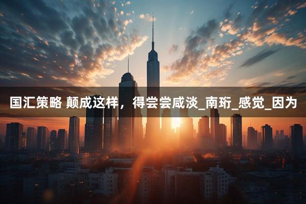国汇策略 颠成这样，得尝尝咸淡_南珩_感觉_因为