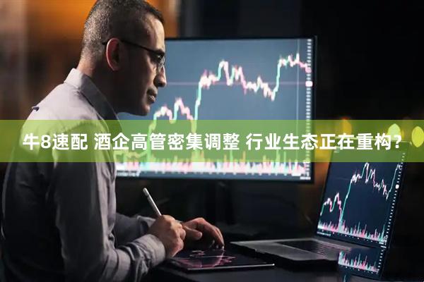 牛8速配 酒企高管密集调整 行业生态正在重构？