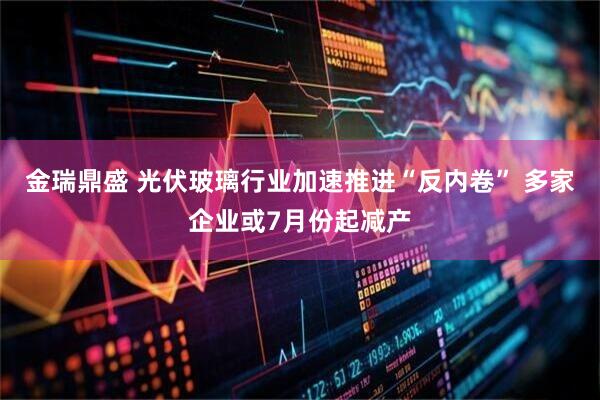 金瑞鼎盛 光伏玻璃行业加速推进“反内卷” 多家企业或7月份起减产