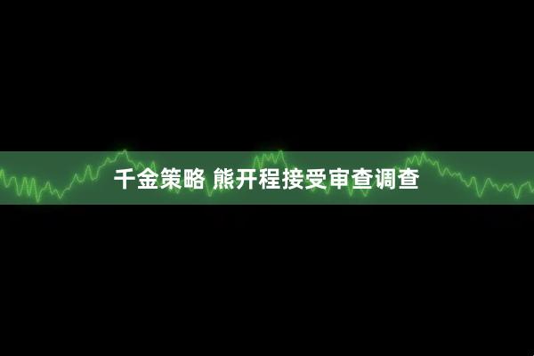 千金策略 熊开程接受审查调查