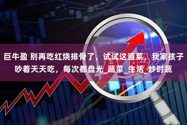巨牛盈 别再吃红烧排骨了，试试这道菜，我家孩子吵着天天吃，每次都盘光_蔬菜_生活_炒时蔬