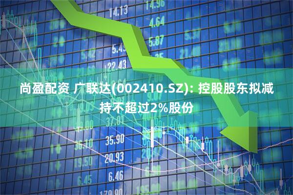 尚盈配资 广联达(002410.SZ): 控股股东拟减持不超过2%股份