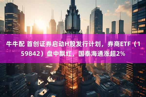 牛牛配 首创证券启动H股发行计划，券商ETF（159842）盘中飘红，国泰海通涨超2%