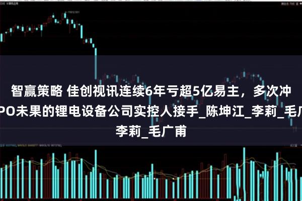 智赢策略 佳创视讯连续6年亏超5亿易主，多次冲击IPO未果的锂电设备公司实控人接手_陈坤江_李莉_毛广甫