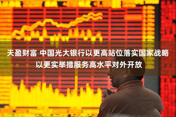 天盈财富 中国光大银行以更高站位落实国家战略 以更实举措服务高水平对外开放