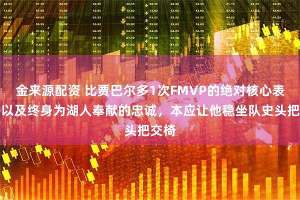 金来源配资 比贾巴尔多1次FMVP的绝对核心表现，以及终身为湖人奉献的忠诚，本应让他稳坐队史头把交椅