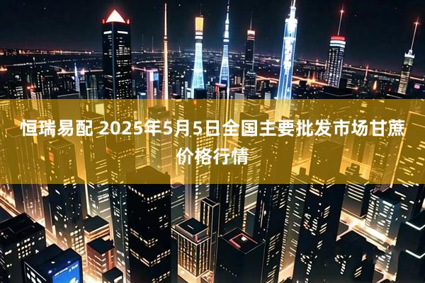 恒瑞易配 2025年5月5日全国主要批发市场甘蔗价格行情