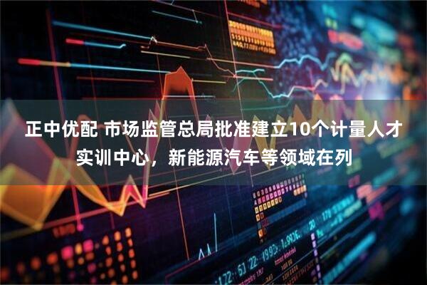 正中优配 市场监管总局批准建立10个计量人才实训中心,新能源汽车等领域在列