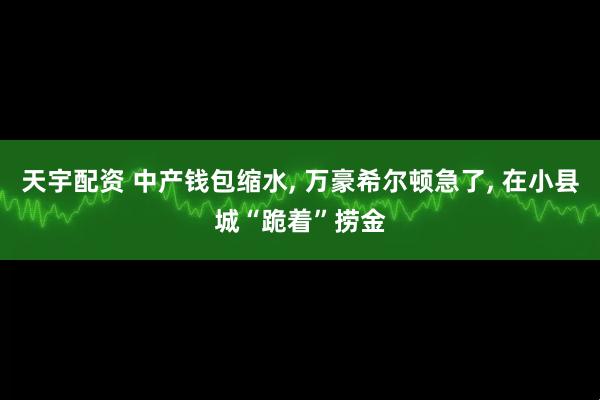 天宇配资 中产钱包缩水, 万豪希尔顿急了, 在小县城“跪着”捞金